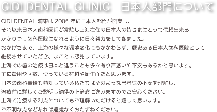CIDI DENTAL CLINIC　日本人部門についてCIDI DENTAL 浦東は 2006 年に日本人部門が開業し、
それ以来日本人歯科医師が常駐し上海在住の日本人の皆さまにとって信頼出来る
かかりつけ歯科医院になれるように日々努力をしてきました。おかげさまで、上海の様々な環境変化にもかかわらず、歴史ある日本人歯科医院として
継続させていただき、まことに感謝しています。上海での歯の治療は日本と違うことも多々有り戸惑いや不安もあるかと思います。主に費用や回数、使っている材料や衛生面だと思います。日本の歯科事情も熟知している私たちはそのような患者様の不安を理解し、治療前に詳しくご説明し納得の上治療に進みますのでご安心ください。上海で治療する利点についてもご理解いただけると嬉しく思います。ご不明な点などあれば遠慮なくおたずねください。